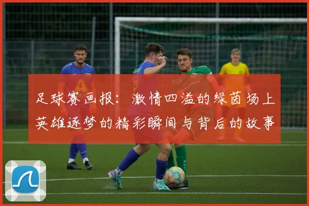 足球赛画报：激情四溢的绿茵场上英雄逐梦的精彩瞬间与背后的故事