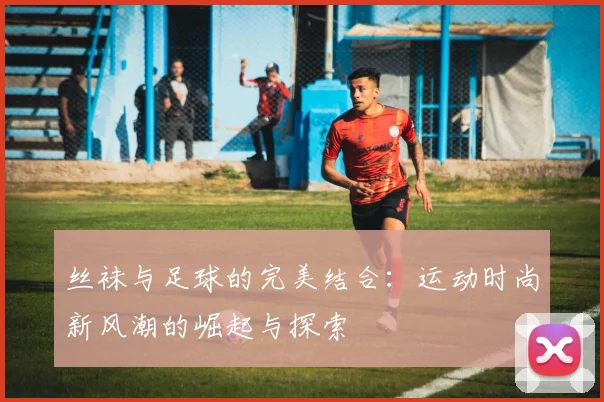 丝袜与足球的完美结合：运动时尚新风潮的崛起与探索