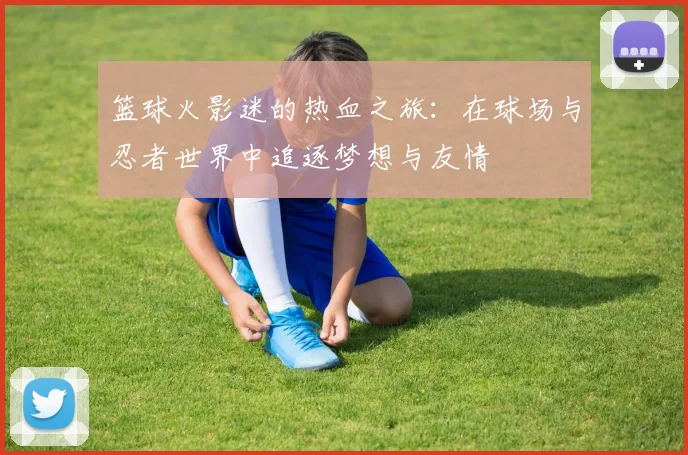 篮球火影迷的热血之旅：在球场与忍者世界中追逐梦想与友情