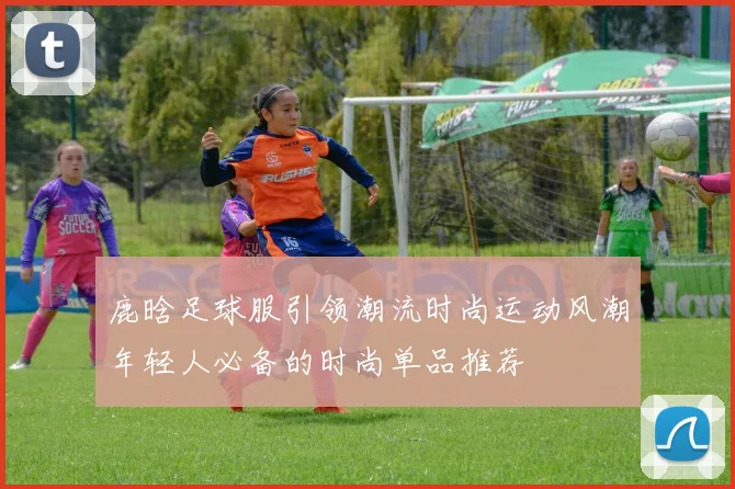 鹿晗足球服引领潮流时尚运动风潮年轻人必备的时尚单品推荐